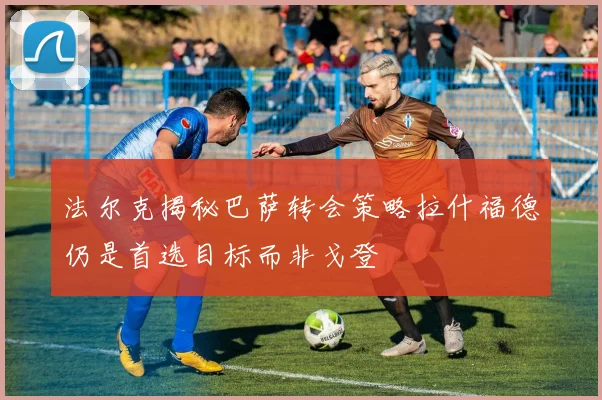 法尔克揭秘巴萨转会策略拉什福德仍是首选目标而非戈登