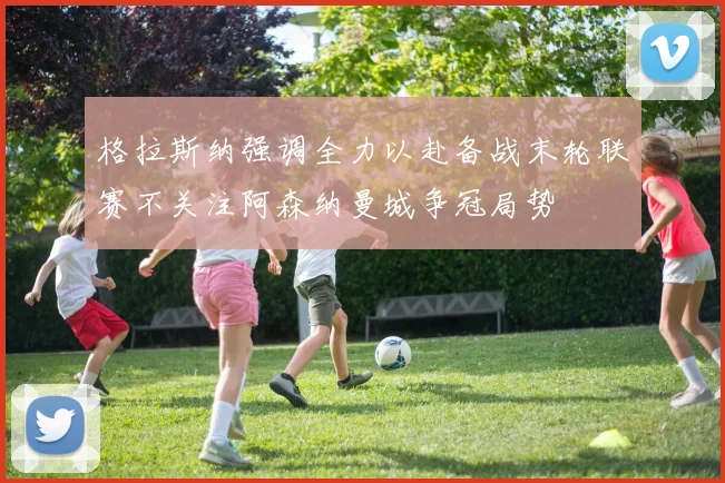 格拉斯纳强调全力以赴备战末轮联赛不关注阿森纳曼城争冠局势