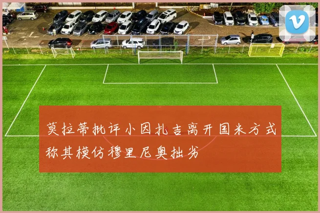 莫拉蒂批评小因扎吉离开国米方式称其模仿穆里尼奥拙劣