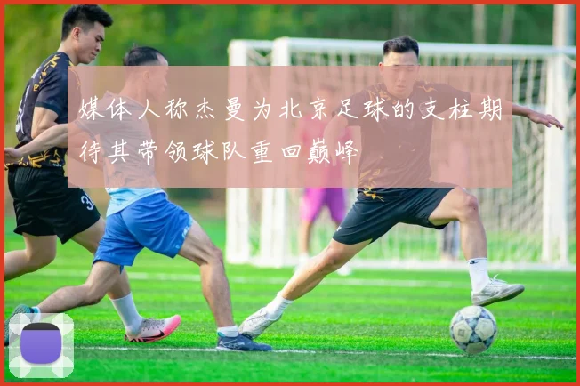 媒体人称杰曼为北京足球的支柱期待其带领球队重回巅峰