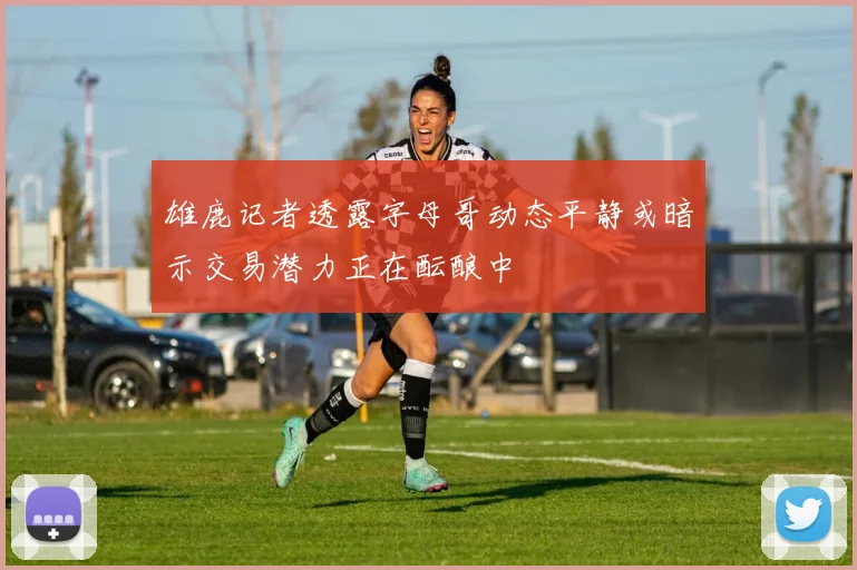雄鹿记者透露字母哥动态平静或暗示交易潜力正在酝酿中