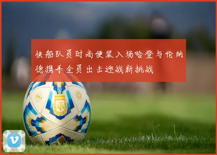 快船队员时尚便装入场哈登与伦纳德携手全员出击迎战新挑战
