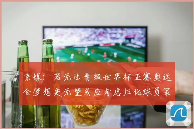 京媒：若无法晋级世界杯正赛奥运会梦想更无望或应考虑归化球员策略