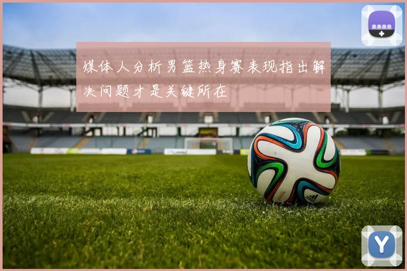 媒体人分析男篮热身赛表现指出解决问题才是关键所在