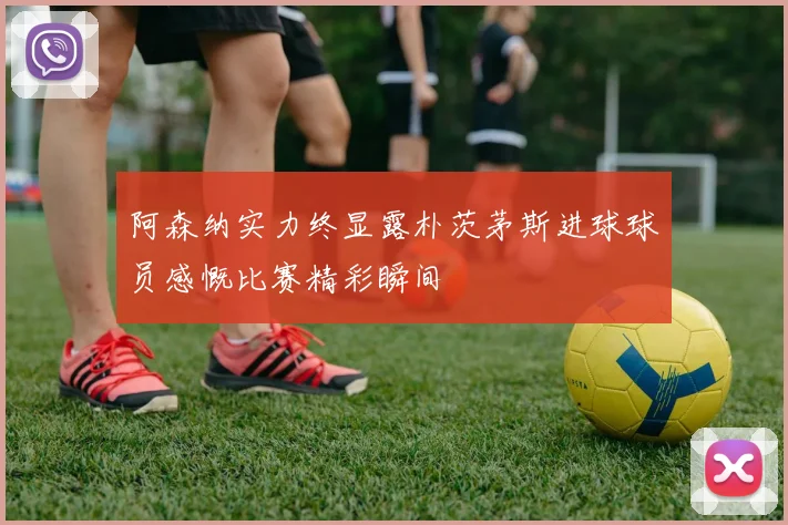 阿森纳实力终显露朴茨茅斯进球球员感慨比赛精彩瞬间