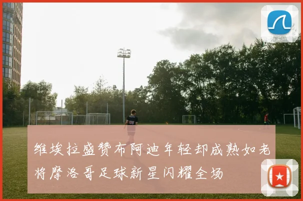维埃拉盛赞布阿迪年轻却成熟如老将摩洛哥足球新星闪耀全场