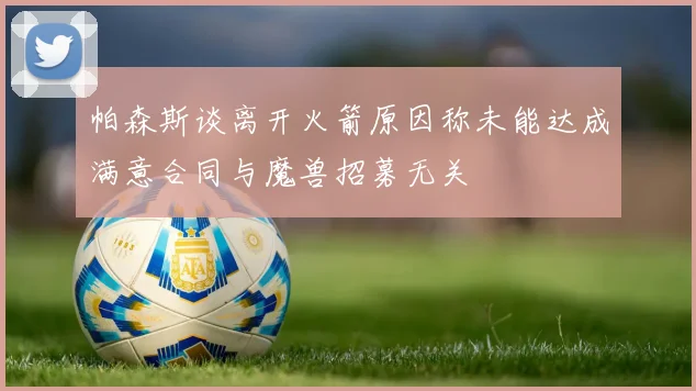 帕森斯谈离开火箭原因称未能达成满意合同与魔兽招募无关