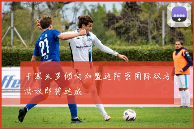 卡塞米罗倾向加盟迈阿密国际双方协议即将达成