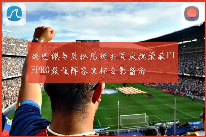 姆巴佩与贝林厄姆共同庆祝荣获FIFPRO最佳阵容奖杯合影留念