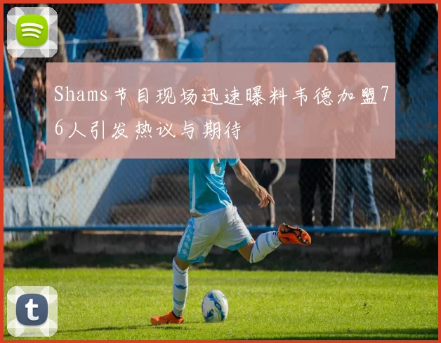 Shams节目现场迅速曝料韦德加盟76人引发热议与期待