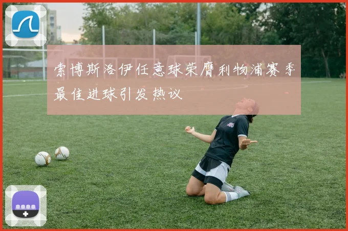 索博斯洛伊任意球荣膺利物浦赛季最佳进球引发热议