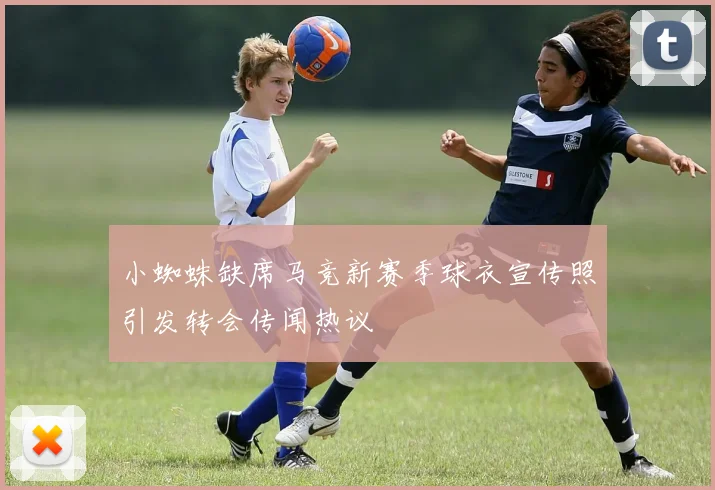 小蜘蛛缺席马竞新赛季球衣宣传照引发转会传闻热议