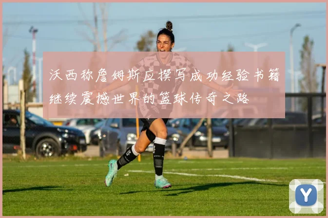 沃西称詹姆斯应撰写成功经验书籍继续震撼世界的篮球传奇之路