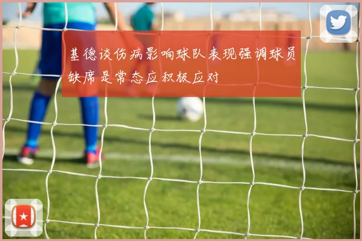 基德谈伤病影响球队表现强调球员缺席是常态应积极应对