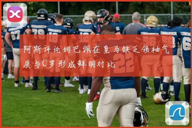 阿斯评论姆巴佩在皇马缺乏领袖气质与C罗形成鲜明对比