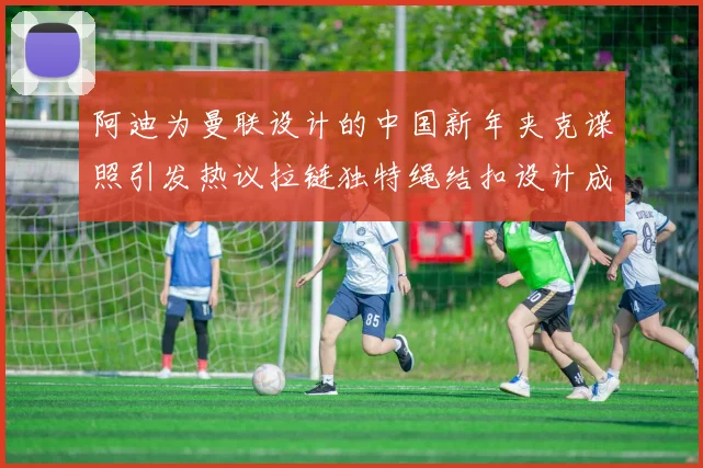 阿迪为曼联设计的中国新年夹克谍照引发热议拉链独特绳结扣设计成亮点