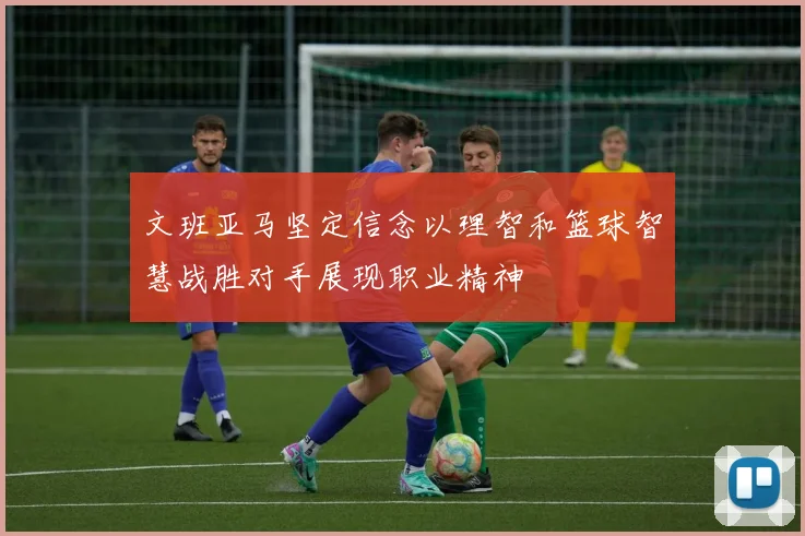 文班亚马坚定信念以理智和篮球智慧战胜对手展现职业精神