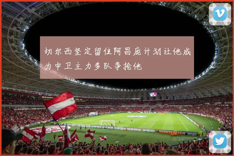 切尔西坚定留住阿昌庞计划让他成为中卫主力多队争抢他