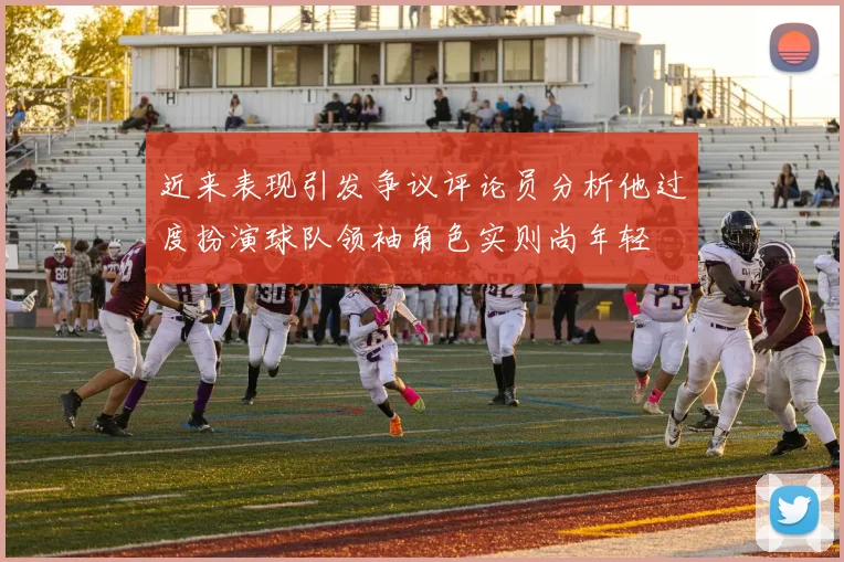 近来表现引发争议评论员分析他过度扮演球队领袖角色实则尚年轻