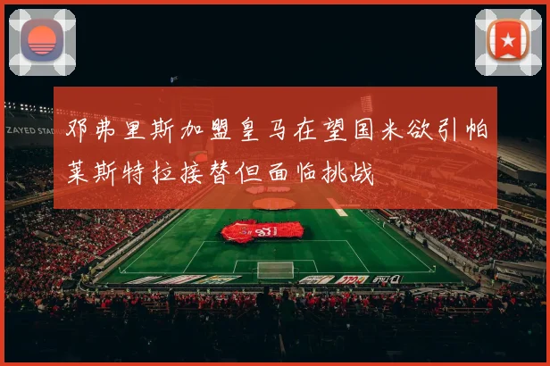 邓弗里斯加盟皇马在望国米欲引帕莱斯特拉接替但面临挑战
