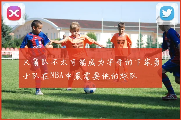 火箭队不太可能成为字母的下家勇士队在NBA中最需要他的球队